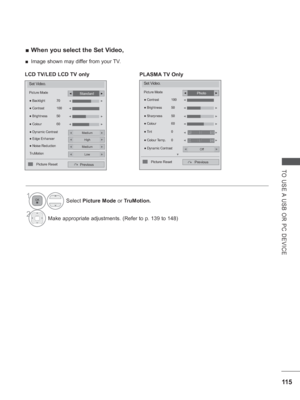 Page 17911 5
TO USE A USB OR PC DEVICE
 
■ When you select the Set Video,
1Select  Picture Mode or TruMotion.
2Make appropriate adjustments. (Refer to p.  139 to 148)
Set Video.
Picture Mode
●  Dynamic Contrast
Previous
● Backlight  70
●  Brightness  50
●  Colour  60
●
 Contrast  100◄►
◄►
Standard◄►
Medium◄►
● Edge EnhancerHigh◄►
● Noise ReductionMedium◄►
TruMotionLow◄►
◄►
◄
Picture Reset
LCD TV/LED LCD TV only
Set Video.
Picture Mode
Previous
Photo◄►
●
 Dynamic ContrastOff◄►
● Colour  60◄►
◄►
◄►
● Tint  0
●...