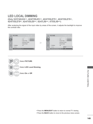 Page 213149
PICTURE CONTROL
LED LOCAL DIMMING
(Only 32/37/42LE4
***, 
42/47/55LE5
***, 
42/47/55LE75
**, 42/47/55LE78
**, 
42/47/55LE79 **, 
42/47/55LE8
***, 42/47LX6
***, 47/55LX9
***)
After analyzing the signal of the input video by areas of the screen, it\
 adjusts the backlight to improve 
the contrast ratio.
• Press the MENU/EXIT button to return to normal TV viewing.
• Press the BACK 
button to move to the previous menu screen.
1Select PICTURE.
2Select LED Local Dimming .
3
Select On or Off.
OK
Move...