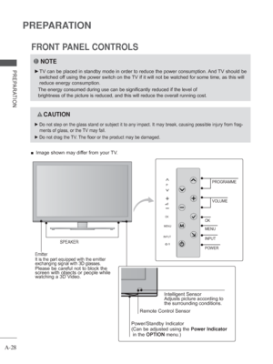 Page 32A-28
PREPARATION
PREPARATION
FRONT PANEL CONTROLS
 
■ Image shown may differ from your TV.
NOTE
 
► TV can be placed in standby mode in order to reduce the power consumptio\
n. And TV should be 
switched off using the power switch on the TV if it will not be watched for some time, as this will 
reduce energy consumption.
 
The energy consumed during use can be significantly reduced if the level\
 of 
brightness of the picture is reduced, and this will reduce the overall r\
unning cost.
 
 CAUTION
 
► Do...