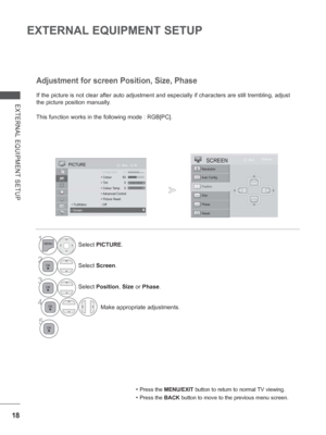 Page 8218
EXTERNAL EQUIPMENT SETUP
EXTERNAL EQUIPMENT SETUP
If the picture is not clear after auto adjustment and especially if char\
acters are still trembling, adjust 
the picture position manually.
This function works in the following mode : RGB[PC].
Adjustment for screen Position, Size, Phase
• Press the MENU/EXIT button to return to normal TV viewing.
• Press the BACK button to move to the previous menu screen.
1Select PICTURE.
2Select Screen.
3Select Position , Size  or Phase.
4 Make appropriate...