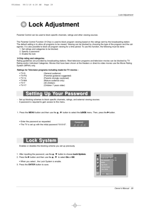 Page 29Owner’s Manual   29
Lock Adjustment
Parental Control can be used to block specific channels, ratings and other viewing sources.
The Parental Control Function (V-Chip) is used to block program viewing based on the ratings sent by the broadcasting station.
The default setting is to allow all programs to be viewed. Viewing can be blocked by choosing the type of the program and the cat-
egories. It is also possible to block all program viewing for a time period. To use this function, the following must be...