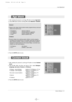 Page 31Owner’s Manual   31
Lock Adjustment
Age block Age block
LOCK
Prev.
Lock on/off 
Set password 
MPAA
Age block 
G GContent block
Aux. block
LOCK
MENU
General
Children
General
•  Based on the ratings, blocks certain monitor programs that you and your
family do not want to view.
• TV-G &above (General audience)
• TV-PG&above (Parental guidance suggested)
• TV-14&above  (Parents strongly cautioned)
• TV-MA (Mature audience only)
Children
• Prevents children from watching certain childrens monitor programs,...