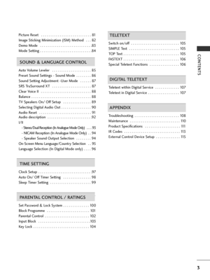 Page 5CONTENTS
3
Picture Reset  . . . . . . . . . . . . . . . . . . . . . . . . . . . 81
Image Sticking Minimization (ISM) Method  . . . 82
Demo Mode  . . . . . . . . . . . . . . . . . . . . . . . . . . . .83
Mode Setting . . . . . . . . . . . . . . . . . . . . . . . . . . . .84
SOUND & LANGUAGE CONTROL
Auto Volume Leveler  . . . . . . . . . . . . . . . . . . . . . 85
Preset Sound Settings - Sound Mode  . . . . . . . . 86
Sound Setting Adjustment -User Mode  . . . . . . 87
SRS TruSurround XT  . . . . . . . . ....