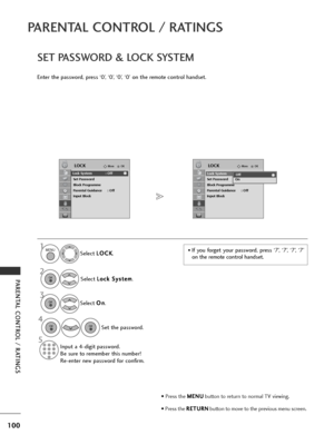 Page 102100
PARENTAL CONTROL / RATINGS
PARENTAL CONTROL / RATINGS
SET PASSWORD & LOCK SYSTEM
Enter the password, press ‘0’, ‘0’, ‘0’, ‘0’ on the remote control handset.Select L
L
O
O C
CK
K
.
Select  L
L
o
o c
ck
k 
 S
S y
ys
st
te
e m
m
.
Select  O
O
n
n
.
Set the password.
Input a 4-digit password.
Be sure to remember this number!
Re-enter new password for confirm.
• If you forget your password, press ‘7’, ‘7’, ‘7’, ‘7’
on the remote control handset.
OKMove
Lock System : Off
Set Password
Block Programme...