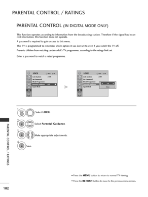 Page 104102
PARENTAL CONTROL / RATINGS
PARENTAL CONTROL / RATINGS
OKMove
Lock System : Off
Set Password
Block Programme
Parental Guidance : Off
Input Block
LOCKOKMove
Lock System : Off
Set Password
Block Programme
Parental Guidance : Off
Input Block
LOCK
Parental GuidanceParental Guidance  : Off
PARENTAL CONTROL (IN DIGITAL MODE ONLY)
This function operates according to information from the broadcasting station. Therefore if the signal has incor-
rect information, this function does not operate.
A password is...