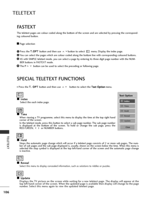 Page 108106
TELETEXT
TELETEXT
SPECIAL TELETEXT FUNCTIONS
A
AI
In
n d
d e
ex
x
Select the each index page.
A
AT
T i
im
m e
e
When viewing a TV programme, select this menu to display the time at the top right hand
corner of the screen.
In the teletext mode, press this button to select a sub page number. The sub page number
is displayed at the bottom of the screen. To hold or change the sub page, press the
RED/GREEN,  or NUMBER buttons.  
A AH
H o
ol
ld
d
Stops the automatic page change which will occur if a...