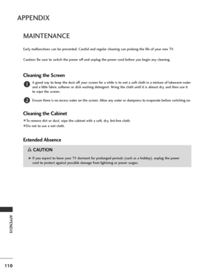 Page 112110
APPENDIX
APPENDIX
MAINTENANCE
Early malfunctions can be prevented. Careful and regular cleaning can prolong the life of your new TV.
Caution: Be sure to switch the power off and unplug the power cord before you begin any cleaning.
Cleaning the Screen
A good way to keep the dust off your screen for a while is to wet a soft cloth in a mixture of lukewarm water
and a little fabric softener or dish washing detergent. Wring the cloth until it is almost dry, and then use it
to wipe the screen.
Ensure there...