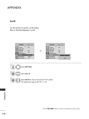 Page 118116
APPENDIX
APPENDIX
Use this function to specify a set ID number. 
Refer to ‘Real Data Mapping’. 
G p p.
.1
1 2
20
0
Set ID
• Press  R
R
E
ET
T U
U R
RN
N
button to move to the previous menu screen.
Select  O
O
P
PT
T I
IO
O N
N
.
Select  S
S
e
et
t 
 I
ID
D
.
Adjust  S
S
e
et
t 
 I
ID
D
to choose the desired TV ID number.
The adjustment range of SET ID is 1 ~99.
OKMove
Country : UK
Input Label
SIMPLINK : On
Key Lock : Off
Siimple Manual
Set ID : 1
ISM Method : Normal
Demo Mode : Off
OPTIONE
Set ID :...