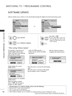 Page 4442
WATCHING TV / PROGRAMME CONTROL
WATCHING TV / PROGRAMME CONTROL
- During Progress of a Software Update, please note the following:
• Power to the TV must not be interrupted.
• The TV must not be switched off. 
• The antenna must not be disconnected. 
• After Software Update, you can confirm the updated software version in Diagnostics menu.
• It may take an hour to download the software, so make sure that the power stays on during the download.
SOFTWARE UPDATE
Software Update means software can be...