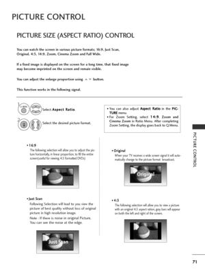 Page 7371
PICTURE CONTROL
PICTURE CONTROL
• 1
1
6
6:
:9
9
The following selection will allow you to adjust the pic-
ture horizontally, in linear proportion, to fill the entire
screen(useful for viewing 4:3 formatted DVDs)
•  J J
u
u s
st
t 
 S
S c
ca
a n
n
Following Selection will lead to you view the
picture of best quality without loss of original
picture in high resolution image.
Note : If there
is noise in original Picture,
You can see the noise at the edge.
•  O O
r
ri
ig
g i
in
n a
al
l 
 
When your TV...