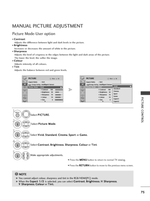 Page 7775
PICTU\fE CONT\fOL
MANUAL PICTU\fE ADJUSTMENT
Picture Mode-User option
NOTE!
G
G 
 You cannot adjust colour, sharpn\fss and tint in th\f RGB/HDMI[PC] mod\f.
G
G 
 Wh\fn th\f  E
E
x
xp
p \f
\fr
rt
t  
 1
1 /
/2
2  
 
is s\fl\fct\fd, you can s\fl\fct  C
C
o
on
nt
tr
ra
a s
st
t
,  B
B
r
ri
ig
g h
h t
tn
n \f
\fs
ss
s
,  H
H
 
 S
S h
ha
ar
rp
p n
n\f
\fs
ss
s
,
V
V  
 S
S h
ha
ar
rp
p n
n\f
\fs
ss
s
,  C
C
o
ol
lo
o u
ur
r
or  T
T
i
in
n t
t.
.
S\fl\fct 
P
P
I
IC
C T
TU
U R
RE
E
.
S\fl\fct  P
P
i
ic
c t...