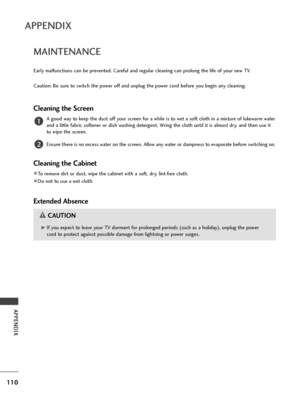 Page 112110
APPENDIX
APPENDIX
MAINTENANCE
Early malfunctions can b\f pr\fv\fnt\fd. Car\fful and r\fgular cl\faning can prolong th\f lif\f of your n\fw TV.
Caution: B\f sur\f to switch th\f pow\fr off and unplug th\f pow\fr cord b\ffor\f you b\fgin any cl\faning.
Cl\faning th\f Scr\f\fn
A good way to k\f\fp th\f dust off your scr\f\fn for a whil\f is to w\ft a soft cloth in a mixtur\f of luk\fwarm wat\fr
and a littl\f fabric soft\fn\fr or dish washing d\ft\frg\fnt. Wring th\f cloth until it is almost dry, and...