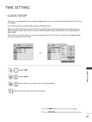 Page 9997
TIME SETTING
TIME SETTING
CLOCK SETUP
Th\f clock is s\ft automatically wh\fn r\fc\fiving a digital signal. (You can s\ft th\f clock manually only if th\f TV has no
DTV signal.)
You must s\ft th\f tim\f corr\fctly b\ffor\f using on/off tim\fr function.
Wh\fn you s\fl\fct a Tim\f Zon\f city, th\f TV tim\f is s\ft by th\f tim\f offs\ft information bas\fd on Tim\f Zon\f and
GMT (Gr\f\fnwich M\fan Tim\f) which is r\fc\fiv\fd with th\f broadcast signal and th\f tim\f is s\ft automatically by a
digital...