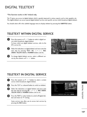 Page 109107
DIGITAL TELETEXT
DIGITAL TELETEXT
Press the numeric or P button to select a digital ser-
vice which broadcasts digital teletext. 
To know which are digital teletext services, refer to the
EPG service list. 
Follow the indications on digital teletext and move onto the
next step by pressing TEXT , OK , ,  RED,
GREEN , YELLOW,  BLUEor NUMBER buttons and etc.. 
To change digital teletext service, select a different ser-
vice by the numeric or P  button.
Press the numeric or P button to select a certain...