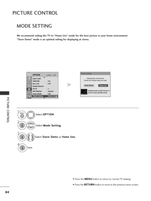 Page 8684
PICTURE CONTROL
PICTURE CONTROL
4
MODE SETTING
We recommend setting the TV to “Home Use” mode for the best picture in your home environment.
“Store Demo” mode is an optimal setting for displaying at stores. Select O O
P
PT
T I
IO
O N
N
.
Select  M
M
o
od
de
e 
 S
S e
et
tt
ti
in
n g
g
.
Select S
S
t
to
o r
re
e  
 D
D e
em
m o
o 
 
or  H
H
o
om
m e
e 
 U
U s
se
e .
. 
 
Save.
OKMove
Input Label
SIMPLINK : On
Key Lock : Off
Simple Manual
Set ID : 1
ISM Method : Normal
Demo Mode : Off
Mode Setting :...