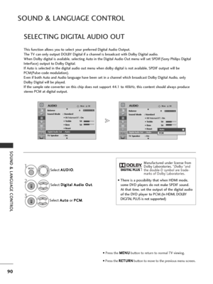 Page 9290
SOUND & LANGUAGE CONTROL
SOUND & LANGUAGE CONTROL
Select A
A
U
U D
D I
IO
O
.
Select  D
D
i
ig
g i
it
t a
a l
l 
  A
A u
ud
d i
io
o  
 O
O u
ut
t
.
Select  A
A
u
ut
to
o
or  P
P
C
C M
M
.
SELECTING DIGITAL AUDIO OUT
This function allows you to select your preferred Digital Audio Output.
The TV can only output DOLBY Digital if a channel is broadcast with Dolby Digital audio.
When Dolby digital is available, selecting Auto in the Digital Audio Out menu will set SPDIF(Sony Philips Digital
InterFace)...