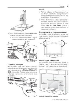 Page 11LG T V | Manual de Instruções
11Iniciar
2. Após montar a BASE, use os PARAFU-
SOS de ﬁ xação para ﬁ xá-la à TV.
 .Posicione a base conforme a ﬁ gura 
e efetue a ﬁ xação dos parafusos.
Tampa de Proteção
Ao remover a base, para evitar o contato 
com as partes metálicas do aparelho, ins-
tale imediatamente a TAMPA DE PROTE-
ÇÃO (fornecida). Posicione corretamente 
a tampa e pressione-a levemente para 
encaixá-la.
NOTAS: 
 ýAo ﬁ xar a base, veriﬁ que se os parafu-
sos foram apertados completamente 
e não...