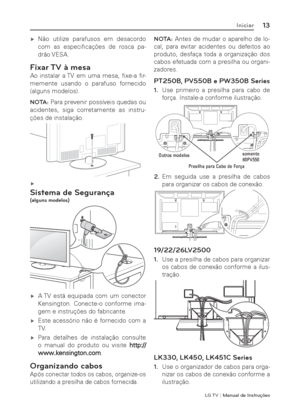 Page 13LG T V | Manual de Instruções
13Iniciar
 ýNão utilize parafusos em desacordo 
com as especiﬁ cações  de  rosca  pa-
drão VESA.
Fixar TV à mesa
Ao instalar a TV em uma mesa, ﬁ xe-a  ﬁ r-
memente usando o parafuso fornecido 
(alguns modelos).
NOTA: Para prevenir possíveis quedas ou 
acidentes, siga corretamente as instru-
ções de instalação.

 ý
Sistema de Segurança(alguns modelos)
 ýA TV está equipada com um conector 
Kensington. Conecte-o conforme ima-
gem e instruções do fabricante. 
 ýEste...