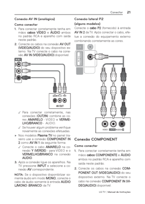 Page 21LG T V | Manual de Instruções
21Conectar
Conexão AV IN (analógica)
Como conectar
1. Para conectar corretamente tenha em 
mãos cabos VÍDEO e ÁUDIO ambos 
no padrão RCA e aparelho com saída 
neste padrão.
2. Conecte os cabos na conexão AV OUT 
(VIDEO/AUDIO) do seu dispositivo ex-
terno. Na TV conecte o cabo na cone-
xão AV IN (VIDEO/AUDIO) disponível.
 .Para conectar corretamente, nas 
conexões (OUT/IN) combine as co-
res AMARELO - VIDEO e VERME-
LHO/BRANCO -  AUDIO.
 .Se houver algum problema veriﬁ...