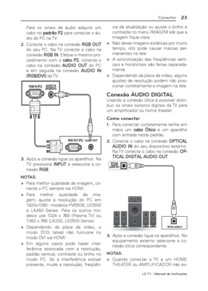 Page 23LG T V | Manual de Instruções
23Conectar
Para os sinais de áudio adquira um 
cabo no padrão P2 para conectar o áu-
dio do PC na TV.
2. Conecte o cabo na conexão RGB OUT 
do seu PC. Na TV conecte o cabo na 
conexão RGB IN. Efetue o mesmo pro-
cedimento com o cabo P2, conecte o 
cabo na conexão AUDIO OUT do PC 
e em seguida na conexão AUDIO IN 
(RGB/DVI) da TV.
3. Após a conexão ligue os aparelhos. Na 
TV pressione INPUT e selecione a co-
nexão RGB.
NOTAS:
 ýPara melhor qualidade de imagem, co-
necte o...