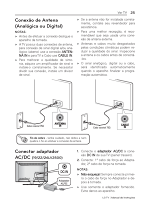 Page 25LG T V | Manual de Instruções
25Ver TV
Conexão de Antena 
(Analógica ou Digital)
NOTAS:
 ýAntes de efetuar a conexão desligue o 
aparelho da tomada.
 ýA TV possui duas conexões de antena, 
para conexão de sinal digital e/ou ana-
lógico (aberto) use a conexão ANTEN-
NA IN e para TV a Cabo use CABLE IN.
 ý
Para melhorar a qualidade de sinto-
nia, adquira um ampliﬁ cador de sinal e 
instale-o corretamente. Se necessitar 
dividir sua conexão, instale um divisor 
de sinal.
 ýSe a antena não for...