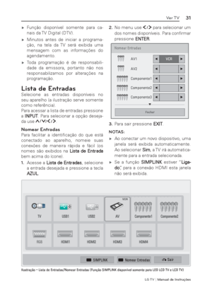 Page 31LG T V | Manual de Instruções
31Ver TV
 ýFunção disponível somente para ca-
nais da TV Digital (DTV).
 ýMinutos antes de iniciar a programa-
ção, na tela da TV será exibida uma 
mensagem com as informações do 
agendamento.
 ýToda programação é de responsabili-
dade da emissora, portanto não nos 
responsabilizamos por alterações na 
programação.
Lista de Entradas
Selecione as entradas disponíveis no 
seu aparelho (a ilustração serve somente 
como referência).
Para acessar a lista de entradas...