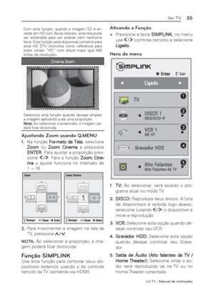 Page 35LG T V | Manual de Instruções
35Ver TV
Com esta função, quando a imagem SD é en-
viada em HD com faixas laterais, esta tela pode 
ser estendida para ser exibida sem nenhuma 
faixa. Esta função está disponível somente para 
sinal HD DTV (funciona como referência para 
exibir canais “HD” com altura maior que 480 
linhas de resolução).
Cinema Zoom
Selecione esta função quando desejar ampliar 
a imagem aplicando a ela uma proporção.
Nota: Ao selecionar a proporção, a imagem po-
derá ﬁ car distorcida....