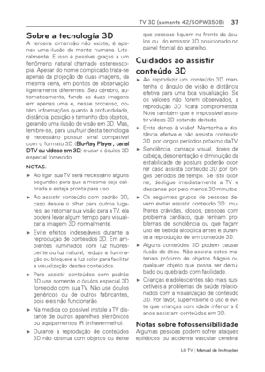 Page 37LG T V | Manual de Instruções
37TV 3D (somente 42/50PW350B)
Sobre a tecnologia 3D
A terceira dimensão não existe, é ape-
nas uma ilusão da mente humana. Lite-
ralmente. E isso é possível graças a um 
fenômeno natural chamado estereosco-
pia. Apesar do nome complicado trata-se 
apenas da projeção de duas imagens, da 
mesma cena, em pontos de observação 
ligeiramente diferentes. Seu cérebro, au-
tomaticamente, funde as duas imagens 
em apenas uma e, nesse processo, ob-
tém informações quanto à...