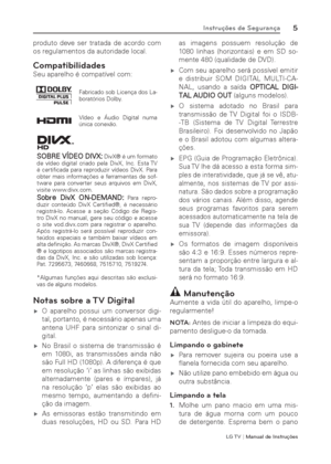 Page 5LG T V | Manual de Instruções
5Instruções de Segurança
produto deve ser tratada de acordo com 
os regulamentos da autoridade local.
Compatibilidades
Seu aparelho é compatível com:
Fabricado sob Licença dos La-
boratórios Dolby.
Vídeo e Áudio Digital numa 
única conexão.
SOBRE VÍDEO DIVX: DivX® é um formato 
de vídeo digital criado pela DivX, Inc. Esta TV 
é certiﬁ cada para reproduzir vídeos DivX. Para 
obter mais informações e ferramentas de sof-
tware para converter seus arquivos em DivX, 
visite...