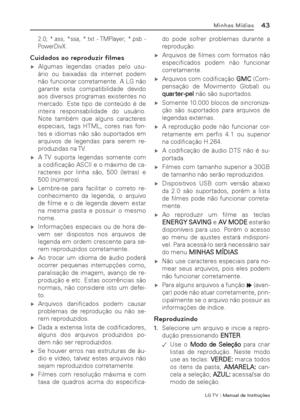 Page 43LG T V | Manual de Instruções
43Minhas Mídias
2.0; *.ass, *ssa, *.txt - TMPlayer; *.psb - 
PowerDivX.
Cuidados ao reproduzir ﬁ lmes
 ýAlgumas legendas criadas pelo usu-
ário ou baixadas da internet podem 
não funcionar corretamente. A LG não 
garante esta compatibilidade devido 
aos diversos programas existentes no 
mercado. Este tipo de conteúdo é de 
inteira responsabilidade do usuário. 
Note também que alguns caracteres 
especiais, tags HTML, cores nas fon-
tes e idiomas não são suportados em...