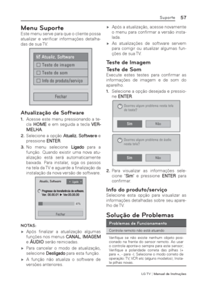 Page 57LG T V | Manual de Instruções
57Suporte
Menu Suporte
Este menu serve para que o cliente possa 
atualizar e veriﬁ car  informações  detalha-
das de sua TV.
á$WXDOL]6RIWZDUH
ó7HVWHGHLPDJHP
ó7HVWHGHVRP
ó,QIRGRSURGXWRVHUYL«R
)HFKDU
Atualização de Software
1. Acesse este menu pressionando a te-
cla HOME e em seguida a tecla VER-
MELHA.
2. Selecione a opção Atualiz. Software e 
pressione ENTER.
3. No menu selecione Ligado para a 
função. Quando existir uma nova atu-
alização está será...