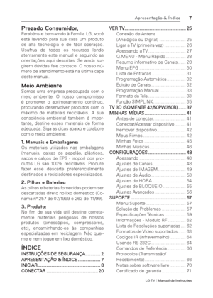 Page 7LG T V | Manual de Instruções
7Apresentação & Índice
Prezado Consumidor,
Parabéns e bem-vindo à Família LG, você 
está levando para sua casa um produto 
de alta tecnologia e de fácil operação. 
Usufrua de todos os recursos lendo 
atentamente este manual e seguindo as 
orientações aqui descritas. Se ainda sur-
girem dúvidas fale conosco. O nosso nú-
mero de atendimento está na última capa 
deste manual.
Meio Ambiente
Somos uma empresa preocupada com o 
meio ambiente. O nosso compromisso 
é promover o...