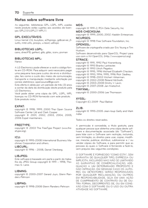 Page 7070Suporte
Notas sobre software livre
As seguintes  bibliotecas GPL, LGPL, MPL usadas 
neste produto estão sujeitas aos acordos de licen-
ças GPL2.0/LGPL2.1 MPL1.1.
GPL EXECUTÁVEIS:Linux kernel 2.6, busybox, e2fsprogs, gdbserver, jf-
sutils, mtd-utils, procps, u-boot, udhcpc
BIBLIOTECAS LGPL:cairo, directFB, gettext, glib, glibc, iconv, pixman
BIBLIOTECAS MPL:Nanox
A LG Electronics pode oferecer a você o código fon-
te em CD-ROM. Para adquirir será necessário pagar 
uma pequena taxa para custos de envio e...