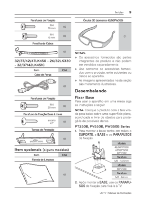 Page 9LG T V | Manual de Instruções
9Iniciar
Parafusos de Fixação
 M4 
16 mm02
 M4 
6 mm02
Presilha de Cabos
01
32/37/42/47LK450 - 26/32LK330 
- 32/37/42LK451C
Item Qtd.
Cabo de Força
01
Parafusos de Fixação
 M4 
20 mm08
Parafuso de Fixação Base à mesa
 
exceto
47"01
Tampa de Proteção
01
Item opcionais (alguns modelos)
Item Qtd.
Flanela de Limpeza
01
Óculos 3D (somente 42/50PW350)
01
NOTAS: 
 ýOs acessórios fornecidos são partes 
integrantes do produto e não podem 
ser vendidos separadamente.
 ýUse...