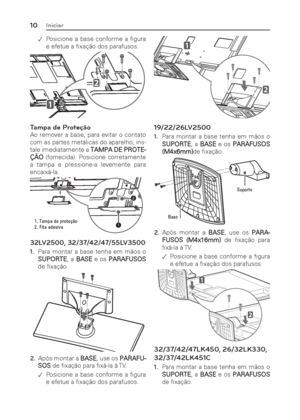 Page 1010Iniciar
 .Posicione a base conforme a ﬁ gura 
e efetue a ﬁ xação dos parafusos.
Tampa de Proteção
Ao remover a base, para evitar o contato 
com as partes metálicas do aparelho, ins-
tale imediatamente a TAMPA DE PROTE-
ÇÃO (fornecida). Posicione corretamente 
a tampa e pressione-a levemente para 
encaixá-la.
1
2
7DPSDGHSURWH«§R
)LWDDGHVLYD
32LV2500, 32/37/42/47/55LV3500
1. Para montar a base tenha em mãos o 
SUPORTE, a BASE e os PARAFUSOS 
de ﬁ xação.
2. Após montar a BASE, use os PARAFU-...