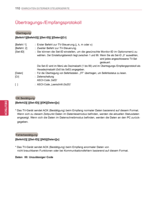 Page 110
110
DEU
DEUTSCH
EINRICHTEN EXTERNER STEUERGERÄTE
Übertragungs-/Empfangsprotokoll
Übertragung
[Befehl1][Befehl2][ ][Set-ID][ ][Daten][Cr]
[Befehl 1]   :    Erster Befehl zur TV-Steuerung.(j, k, m oder x)
[Befehl: 2]   :    Zweiter Befehl zur TV-Steuerung.
[Set-ID]   :     Sie können die Set-ID einstellen, um die gewünschte Monitor-ID im Optionsmenü zu 
wählen. Der Einstellungsbereich liegt zwischen 1 und 99.   Wenn Sie als Set-ID „0“ auswählen, 
wird jedes angeschlossene TV-Set 
gesteuert.
       Die...