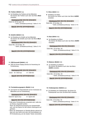 Page 112
112
DEU
DEUTSCH
EINRICHTEN EXTERNER STEUERGERÄTE
12. Fernbedienungssperre (Befehl: k m)
 ►Zum Sperren der Steuerelemente auf der Vorderseite des Bildschirms und der Fernbedienung.
Übertragung [k][m][  ][Set-ID][  ][Daten][Cr]
Daten  00: Sperre Aus01: Sperre Ein
* Falls keine Fernbedienung verwendet wird, sollte die-ser Modus eingestellt werden. Wenn die Netzstromversorgung aus-/eingeschaltet wird, wird die Sperre für das externe Steuergerät auf-gehoben.* Wenn die Tastensperre im Standby-Modus aktiviert...