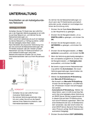 Page 52
52
DEU
DEUTSCH
UNTERHALTUNG
UNTERHALTUNG
Anschließen an ein kabelgebunde-
nes Netzwerk
(abhängig vom Modell)
Schließen Sie das TV-Gerät über den LAN-Port 
wie in der folgenden Abbildung gezeigt an ein LAN 
(Local Area Network) an, und nehmen Sie die 
Netzwerkeinstellungen vor.
Wenn sowohl ein kabelloses als auch ein kabelge-
bundenes Netzwerk zur Verfügung stehen, sollten 
Sie das kabelgebundene Netz nutzen.
Nach Herstellen der physischen Verbindung müs-
sen Sie eventuell die Netzwerkeinstellungen des...