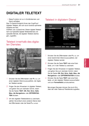 Page 91
91
DEU
DEUTSCH
DIGITALER TELETEXT
DIGITALER TELETEXT
 yDiese Funktion ist nur in Großbritannien und 
Irland verfügbar.
Das TV-Gerät ermöglicht Ihnen den Zugriff auf 
digitalen Teletext, der sich durch diverse optimierte 
Aspekte wie Text,
Grafiken usw. auszeichnet. Dieser digitale Teletext 
kann auf spezielle digitale Teletextdienste und 
spezielle Dienste, die digitalen Teletext übertra-
gen, zugreifen.
Teletext innerhalb des digita-
len Dienstes
Teletext in digitalem Dienst
1 Drücken Sie die...