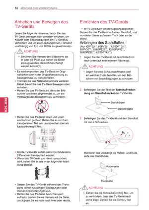 Page 16
16
DEU
DEUTSCH
MONTAGE UND VORBEREITUNG
Anheben und Bewegen des 
TV-Geräts
Lesen Sie folgende Hinweise, bevor Sie das 
TV-Gerät bewegen oder anheben möchten, um 
Kratzer oder Beschädigungen am TV-Gerät zu 
verhindern und um einen reibungslosen Transport 
unabhängig von Typ und Größe zu gewährleisten.
Einrichten des TV-Geräts
 yIhr TV-Gerät kann von der Abbildung abweichen.
Setzen Sie das TV-Gerät auf einen Standfuß, und 
montieren Sie es auf einem Tisch oder an der 
Wand. 
Anbringen des Standfußes 
2...