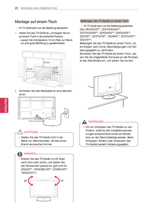 Page 20
20
DEU
DEUTSCH
MONTAGE UND VORBEREITUNG
Montage auf einem Tisch
 yIhr TV-Gerät kann von der Abbildung abweichen.
1 Heben Sie das TV-Gerät an, und kippen Sie es 
auf einem Tisch in die aufrechte Position.
-  Lassen Sie (mindestens) 10   cm Platz zur Wand, 
um eine gute Belüftung zu gewährleisten.
2 Schließen Sie das Netzkabel an eine Steckdo-
se an.
 yStellen Sie das TV-Gerät nicht in die 
Nähe von Wärmequellen, da dies einen 
Brand verursachen könnte.
ACHTUNG
 yDrehen Sie das TV-Gerät um 20   Grad 
nach...