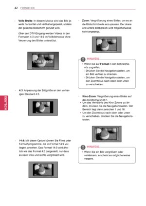 Page 42
42
DEU
DEUTSCH
FERNSEHEN
-  4:3: Anpassung der Bildgröße an den vorher-
igen Standard 4:3.
- Volle Breite: In diesem Modus wird das Bild je-
weils horizontal und vertikal angepasst, sodass 
der gesamte Bildschirm genutzt wird.
 Über den DTV-Eingang werden Videos in den 
Formaten 4:3 und 14:9 im Vollbildmodus ohne 
Verzerrung des Bildes unterstützt.
- 14:9: Mit dieser Option können Sie Filme oder 
Fernsehprogramme, die im Format   14:9 vor-
liegen, ansehen. Das Format  14:9 wird ähn-
lich wie das Format...