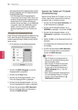 Page 44
44
DEU
DEUTSCH
FERNSEHEN
Die angeschlossenen Eingangsquellen werden 
schwarz angezeigt, die nicht angeschlossenen 
Eingangsquellen grau.
-  Zum Hinzufügen einer Eingangsbezeich-
nung drücken Sie die blaue Taste. Die an die 
einzelnen Eingangsquellen angeschlossenen 
Geräte lassen sich mühelos identifizieren.
- Drücken Sie die rote Taste, um auf SIMPLINK 
zuzugreifen. Wenn Sie „SIMPLINK und Ein“ 
wählen, wird kein Fenster für den HDMI-
Eingang angezeigt.(Nur LCD-TV/LED-LCD-
TV)
Hinzufügen einer...