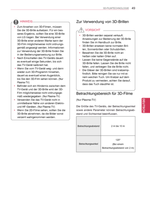 Page 49
49
DEU
DEUTSCH
3D-FILMTECHNOLOGIE
 yZum Ansehen von 3D-Filmen, müssen 
Sie die 3D-Brille aufsetzen. Für ein bes-
seres Ergebnis, sollten Sie eine 3D-Brille 
von LG tragen. Bei Verwendung einer 
3D-Brille einer anderen Marke kann der 
3D-Film möglicherweise nicht ordnungs-
gemäß angezeigt werden. Informationen 
zur Verwendung der 3D-Brille finden Sie 
in der Bedienungsanweisung zur Brille.
 yNach Einschalten des TV-Geräts dauert 
es eventuell einige Sekunden, bis sich 
das TV-Gerät kalibriert hat....