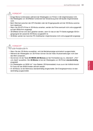 Page 51
51
DEU
DEUTSCH
3D-FILMTECHNOLOGIE
 yEinige Menüs funktionieren während der Wiedergabe von Filmen in 3D\
 möglicherweise nicht. yDie Wiedergabe von 3D-Effekten funktioniert bei Verwendung einer 2D-Quelle möglicherweise 
nicht. 
 yBeim Wechsel zwischen den DTV-Kanälen oder der Eingangsquelle wird der 3D-Modus automa-
tisch deaktiviert.
 yWenn Sie 2D-DTV-Filme im 3D-Modus ansehen, werden die Filme eventuell nicht ordnungsgem\
äß 
auf dem Bildschirm angezeigt.
 y3D-Effekte können erst dann gesehen werden,...