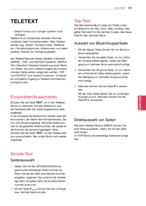 Page 89
89
DEU
DEUTSCH
TELETEXT
TELETEXT
 yDiese Funktion ist in einigen Ländern nicht 
verfügbar.
Teletext ist ein kostenloser aktueller Informati-
onsdienst vieler Fernsehanstalten. Über Teletext 
werden sog. „Seiten“ mit Nachrichten, Wetterda-
ten, Fernsehprogrammen, Aktienkursen und vielen 
anderen Themen zur Verfügung gestellt.
Der Teletext-Decoder dieses Gerätes unterstützt 
SIMPLE-, TOP- und FASTEXT-Systeme. SIMPLE-
Text (Standard-Videotext) besteht aus einer Reihe 
von Seiten, die durch direkte Eingabe...