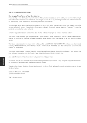 Page 108  
108OPENSOURCELICENSE 
ENDOFTERMSANDCONDITIONS 
HowtoApplyTheseTermstoYourNewLibraries 
Ifyoudevelopanewlibrary,andyouwantittobeofthegreatestpossibleusetothepublic,werecommendmakingit 
freesoftwarethateveryonecanredistributeandchange.Youcandosobypermittingredistributionundertheseterms 
(or,alternatively,underthetermsoftheordinaryGeneralPublicLicense). 
Toapplytheseterms,attachthefollowingnoticestothelibrary.Itissafesttoattachthemtothestartofeachsourcefile...