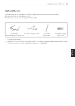 Page 13  
ASSEMBLINGANDPREPARING13 
OptionalExtras 
Optionalextrascanbechangedormodifiedforqualityimprovementwithoutanynotification. 
Contactyourdealerforbuyingtheseitems. 
ThisdeviceonlyworkswithcompatibleLGPlasmaTV. 
3DGlasses_D-sub15pinsignalcable_ 
(AG-S230,AG-S250,AG-S270) TouchPenTouchPenDongle 
(AN-TP200)(AN-TD200) 
1SupportsPZ850series 
2WhenusingtheVGA(D-sub15pinsignalcable)PCconnection,usetheshieldedsignalinterfacecable 
withaferritecoretomaintainstandardscompliancefortheproduct.  