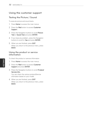 Page 32  
32WATCHINGTV 
Usingthecustomersupport 
TestingthePicture/Sound 
Toexecutepictureandsoundtests. 
PressHometoaccessthemainmenus.  1 
2 
3 
4 PresstheRedbuttontoaccessCustomer 
Support. 
PresstheNavigationbuttonstoscrollPicture 
TestorSoundTestandpressENTER. 
Ifyouhaveanyproblem,presstheNavigation 
buttonstoscrolltoYesandpressENTER. 
Whenyouarefinished,pressEXIT. 
Whenyoureturntothepreviousmenu,press 
BACK. 
Usingtheproductorservice 
information 
Tochecktheproductorserviceinformation...