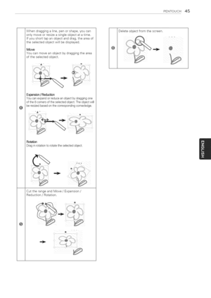 Page 45  
PZNTOUCH45 
Whendraggingaline,penorshape,youcan 
onlymoveorresizeasingleobjectatatime. 
Ifyoushorttapanobjectanddrag,theareaof 
theselectedobjectwillbedisplayed. 
Move 
Youcanmoveanobjectbydraggingthearea 
oftheselectedobject. 
Expansion/Reduction 
Youcanexpandorreduceanobjectbydraggingone 
ofthe8cornersoftheselectedobject.Theobjectwill 
beresizedbasedonthecorrespondingcorner/edge. 
Rotation 
Draginrotationtorotatetheselectedobject. 
CuttherangeandMove/Expansion/ 
Reduction/Rotation. 
@...